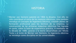 HISTORIA
• Werner von Siemens patentó en 1866 la dinamo. Con ello no
sólo contribuyó al inicio de los motores eléctricos, sino también
introdujo el concepto de Ingeniería Eléctrica, creando planes de
formación profesional para los técnicos de su empresa. La
construcción de las primeras máquinas eléctricas fue lograda
en parte, sobre la base de experiencia práctica. A mediados de
la década de 1880, gracias a la teoría desarrollada por Nikola
Tesla y al éxito de Werner von Siemens, la ingeniería eléctrica
se introdujo como disciplina en las universidades.
 