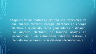 • Algunos de los motores eléctricos son reversibles, ya
que pueden convertir energía mecánica en energía
eléctrica funcionando como generadores o dinamo.
Los motores eléctricos de tracción usados en
locomotoras o en automóviles híbridos realizan a
menudo ambas tareas, si se diseñan adecuadamente.
 