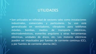 UTILIDADES
• Son utilizados en infinidad de sectores tales como instalaciones
industriales, comerciales y particulares. Su uso está
generalizado en ventiladores, vibradores para teléfonos
móviles, bombas, medios de transporte eléctricos,
electrodomésticos, esmeriles angulares y otras herramientas
eléctricas, unidades de disco, etc. Los motores eléctricos
pueden ser impulsados por fuentes de corriente continua (CC),
y por fuentes de corriente alterna (AC).
 