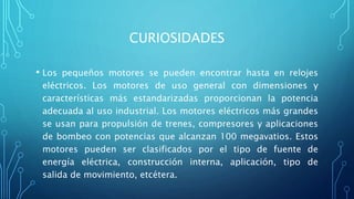 CURIOSIDADES
• Los pequeños motores se pueden encontrar hasta en relojes
eléctricos. Los motores de uso general con dimensiones y
características más estandarizadas proporcionan la potencia
adecuada al uso industrial. Los motores eléctricos más grandes
se usan para propulsión de trenes, compresores y aplicaciones
de bombeo con potencias que alcanzan 100 megavatios. Estos
motores pueden ser clasificados por el tipo de fuente de
energía eléctrica, construcción interna, aplicación, tipo de
salida de movimiento, etcétera.
 