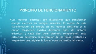 PRINCIPIO DE FUNCIONAMIENTO
• Los motores eléctricos son dispositivos que transforman
energía eléctrica en energía mecánica. El medio de esta
transformación de energía en los motores eléctricos es el
campo magnético. Existen diferentes tipos de motores
eléctricos y cada tipo tiene distintos componentes cuya
estructura determina la interacción de los flujos eléctricos y
magnéticos que originan la fuerza o par de torsión del motor.
 