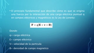 • El principio fundamental que describe cómo es que se origina
una fuerza por la interacción de una carga eléctrica puntual q
en campos eléctricos y magnéticos es la Ley de Lorentz:
Donde:
q= carga eléctrica
E= campo eléctrico
V= velocidad de la particula
B= densidad de campo magnetico
 