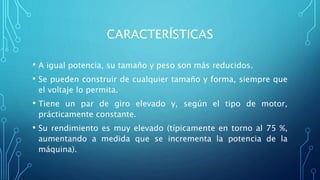 CARACTERÍSTICAS
• A igual potencia, su tamaño y peso son más reducidos.
• Se pueden construir de cualquier tamaño y forma, siempre que
el voltaje lo permita.
• Tiene un par de giro elevado y, según el tipo de motor,
prácticamente constante.
• Su rendimiento es muy elevado (típicamente en torno al 75 %,
aumentando a medida que se incrementa la potencia de la
máquina).
 