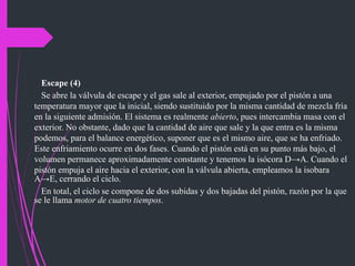 Escape (4)
Se abre la válvula de escape y el gas sale al exterior, empujado por el pistón a una
temperatura mayor que la inicial, siendo sustituido por la misma cantidad de mezcla fría
en la siguiente admisión. El sistema es realmente abierto, pues intercambia masa con el
exterior. No obstante, dado que la cantidad de aire que sale y la que entra es la misma
podemos, para el balance energético, suponer que es el mismo aire, que se ha enfriado.
Este enfriamiento ocurre en dos fases. Cuando el pistón está en su punto más bajo, el
volumen permanece aproximadamente constante y tenemos la isócora D→A. Cuando el
pistón empuja el aire hacia el exterior, con la válvula abierta, empleamos la isobara
A→E, cerrando el ciclo.
En total, el ciclo se compone de dos subidas y dos bajadas del pistón, razón por la que
se le llama motor de cuatro tiempos.
 