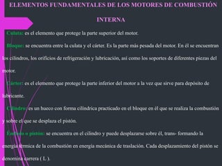 ELEMENTOS FUNDAMENTALES DE LOS MOTORES DE COMBUSTIÓN
INTERNA
Culata: es el elemento que protege la parte superior del motor.
Bloque: se encuentra entre la culata y el cárter. Es la parte más pesada del motor. En él se encuentran
los cilindros, los orificios de refrigeración y lubricación, así como los soportes de diferentes piezas del
motor.
Cárter: es el elemento que protege la parte inferior del motor a la vez que sirve para depósito de
lubricante.
Cilindro: es un hueco con forma cilíndrica practicado en el bloque en él que se realiza la combustión
y sobre el que se desplaza el pistón.
Émbolo o pistón: se encuentra en el cilindro y puede desplazarse sobre él, trans- formando la
energía térmica de la combustión en energía mecánica de traslación. Cada desplazamiento del pistón se
denomina carrera ( L ).
 