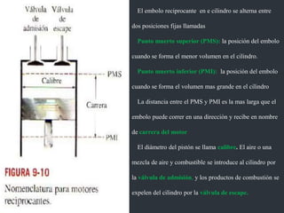 El embolo reciprocante en e cilindro se alterna entre
dos posiciones fijas llamadas
Punto muerto superior (PMS): la posición del embolo
cuando se forma el menor volumen en el cilindro.
Punto muerto inferior (PMI): la posición del embolo
cuando se forma el volumen mas grande en el cilindro
La distancia entre el PMS y PMI es la mas larga que el
embolo puede correr en una dirección y recibe en nombre
de carrera del motor
El diámetro del pistón se llama calibre. El aire o una
mezcla de aire y combustible se introduce al cilindro por
la válvula de admisión, y los productos de combustión se
expelen del cilindro por la válvula de escape.
 