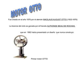 Fue creado en el año 1876 por el alemán NIKOLAUS AUGUST OTTO (1832-1876)


 La licencia del ciclo es ganada por el francés ALPHONSE BEAU DE ROCHAS,


            que en 1862 había presentado un diseño que nunca construyo.




                        Primer motor OTTO
 
