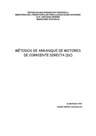 REPUBLICA BOLIVARIANA DE VENEZUELA
MINISTERIO DEL PODER POPULAR PARA LA EDUCACION SUPERIOR
I.U.P. SANTIAGO MARIÑO
MARACAIBO EDO.ZULIA
MÉTODOS DE ARRANQUE DE MOTORES
DE CORRIENTE DIRECTA (DC)
ELABORADO POR:
ADRIAN RINCON 24242382 (43)
 