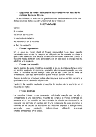  Esquemas de control de inversión de aceleración y de frenado de
motores Corriente Directa.
la velocidad de un motor de c.c. puede variarse mediante el cambio de una
de las variables de la ecuación fundamental de la velocidad
S=K((Va-IaRA)/ɸ)
Donde:
K: constate
Va: tesion de inducido
Ia: corriente de inducido
Ra: resistencia en el inducido
ɸ: flujo de excitación
- Frenaje regenerativo
En el caso de motor shunt el frenaje regenerativo tiene lugar cuando,
trabajando como motor, la maquina es obligada por la potencia impulsora a
girar a una velocidad que excede la velocidad en vacío. Puede ser cuando la
maquina trabaja también como generador pero en este caso la energía retorna
a la línea y la recupera.
- Frenaje por inversión
Ocurre cuando la carga mecánica acoplada al eje de la maquina la hace girar
en sentido contrario al momento producido electromagnéticamente, en este
caso, la maquina recibe energía tanto por el eje como por la línea de
alimentación. Este tipo de frenado se puede realizar por dos métodos:
Cuando la potencia impulsora obliga a la maquina a girar en sentido contrario al
que tiene cuando desarrolla el par motor.
Invirtiendo la rotación mediante el cambio de sentido de la corriente en el
inducido del motor.
- Frenaje dinámico
La maquina trabaja como generador recibiendo energía por su eje y
entregándola a una resistencia. Cuando se emplea el frenaje dinámico en
un motor shunt, su inducido es desconectado del circuito de alimentación de
potencia y se conmuta en paralelo con él una resistencia de carga sin variar la
corriente en el circuito de excitación. La maquina empieza a trabajar como
generador con excitación independiente utilizando la energía
cinética almacenada en la unidad.
 