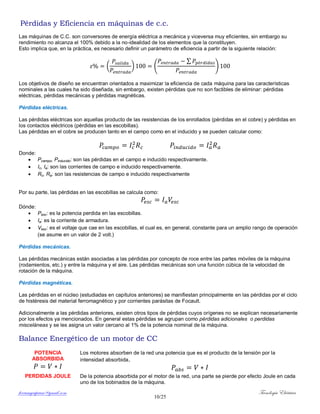 ferrumycuprum@gmail.com Tecnología Eléctrica
10/25
Pérdidas y Eficiencia en máquinas de c.c.
Las máquinas de C.C. son conversores de energía eléctrica a mecánica y viceversa muy eficientes, sin embargo su
rendimiento no alcanza el 100% debido a la no-idealidad de los elementos que la constituyen.
Esto implica que, en la práctica, es necesario definir un parámetro de eficiencia a partir de la siguiente relación:
( ) (
∑
)
Los objetivos de diseño se encuentran orientados a maximizar la eficiencia de cada máquina para las características
nominales a las cuales ha sido diseñada, sin embargo, existen pérdidas que no son factibles de eliminar: pérdidas
eléctricas, pérdidas mecánicas y pérdidas magnéticas.
Pérdidas eléctricas.
Las pérdidas eléctricas son aquellas producto de las resistencias de los enrollados (pérdidas en el cobre) y pérdidas en
los contactos eléctricos (pérdidas en las escobillas).
Las pérdidas en el cobre se producen tanto en el campo como en el inducido y se pueden calcular como:
Donde:
 Pcampo, Pinducido: son las pérdidas en el campo e inducido respectivamente.
 Ic, Ia: son las corrientes de campo e inducido respectivamente.
 Rc, Ra: son las resistencias de campo e inducido respectivamente
Por su parte, las pérdidas en las escobillas se calcula como:
Dónde:
 Pesc: es la potencia perdida en las escobillas.
 Ia: es la corriente de armadura.
 Vesc: es el voltaje que cae en las escobillas, el cual es, en general, constante para un amplio rango de operación
(se asume en un valor de 2 volt.)
Pérdidas mecánicas.
Las pérdidas mecánicas están asociadas a las pérdidas por concepto de roce entre las partes móviles de la máquina
(rodamientos, etc.) y entre la máquina y el aire. Las pérdidas mecánicas son una función cúbica de la velocidad de
rotación de la máquina.
Pérdidas magnéticas.
Las pérdidas en el núcleo (estudiadas en capítulos anteriores) se manifiestan principalmente en las pérdidas por el ciclo
de histéresis del material ferromagnético y por corrientes parásitas de Focault.
Adicionalmente a las pérdidas anteriores, existen otros tipos de pérdidas cuyos orígenes no se explican necesariamente
por los efectos ya mencionados. En general estas pérdidas se agrupan como pérdidas adicionales o perdidas
misceláneas y se les asigna un valor cercano al 1% de la potencia nominal de la máquina.
Balance Energético de un motor de CC
POTENCIA
ABSORBIDA
Los motores absorben de la red una potencia que es el producto de la tensión por la
intensidad absorbida.
PERDIDAS JOULE De la potencia absorbida por el motor de la red, una parte se pierde por efecto Joule en cada
uno de los bobinados de la máquina.
 