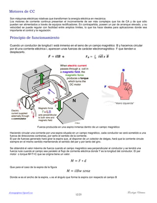 ferrumycuprum@gmail.com Tecnología Eléctrica
12/25
Motores de CC
Son máquinas eléctricas rotativas que transforman la energía eléctrica en mecánica.
Los motores de corriente continua presentan el inconveniente de ser más complejos que los de CA y de que sólo
pueden ser alimentados a través de equipos rectificadores. En contrapartida, poseen un par de arranque elevado, y su
velocidad se puede regular con facilidad entre amplios límites, lo que los hace ideales para aplicaciones donde sea
importante el control y la regulación.
Principio de funcionamiento
Cuando un conductor de longitud l está inmerso en el seno de un campo magnético B y hacemos circular
por él una corriente eléctrica i, aparecen unas fuerzas de carácter electromagnético F que tienden a
desplazarlo.
o ∫ ⃗⃗⃗⃗ ⃗⃗
Fuerza producida en una espira inmersa dentro de un campo magnético
Haciendo circular una corriente por una espira situada en un campo magnético, cada conductor se verá sometido a una
fuerza de direcciones contrarias, por serlo el sentido de la corriente.
El par de fuerzas generado hará girar la espira que, al disponer de un colector de delgas, hará que la corriente circule
siempre en el mismo sentido manteniendo el sentido del par y por tanto del giro.
Se obtendrá el valor máximo de fuerza cuando el campo magnético sea perpendicular al conductor y se tendrá una
fuerza nula cuando el campo sea paralelo al flujo de corriente eléctrica donde 'l' es la longitud del conductor. El par
motor o torque M=T=C que se origina tiene un valor.
Que para el caso de la espira de la figura
Donde w es el ancho de la espira, α es el ángulo que forma la espira con respecto al campo B
 