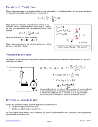 ferrumycuprum@gmail.com Tecnología Eléctrica
15/25
Par Motor (C , T o M) Nw-m
El par motor desarrollado en el eje es la relación entre la potencia útil y la velocidad angular. Si expresamos la potencia
en vatios y la velocidad en rad/s obtenemos el par en N· m.
El par motor que desarrollan los conductores del rotor al ser
recorridos por una corriente depende, según la ley de Laplace,
del valor de dicha corriente y del flujo desarrollado por el campo
inductor.
Como los términos N, p y a son constantes:
El par motor es proporcional a la corriente del inducido y al flujo
del campo magnético inductor.
Velocidad de giro (rpm)
La velocidad de giro de un motor de corriente continua se puede determinar combinando las ecuaciones de f.e.m. y de
intensidad de corriente:
la velocidad de giro de un motor de CC aumenta con la tensión aplicada,
al disminuir la corriente de inducido y al disminuir el campo inductor.
El método más empleado, por su sencillez, es el de regular el flujo
inductor mediante un reóstato en serie con el devanado inductor.
Inversión del sentido de giro
Existen dos formas de cambiar el sentido de giro de los motores de CC:
 Cambiando la polaridad del inducido.
 Cambiando la polaridad de la excitación.
Se suele elegir el primer método por los problemas que plantea la alta inductancia de la excitación y por el magnetismo
remanente de las piezas polares.
 