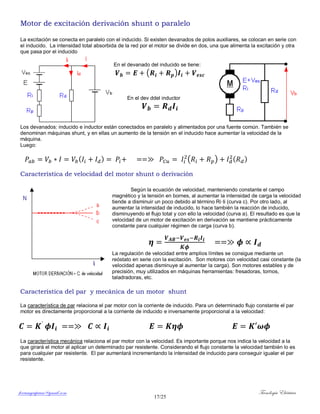 ferrumycuprum@gmail.com Tecnología Eléctrica
17/25
Motor de excitación derivación shunt o paralelo
La excitación se conecta en paralelo con el inducido. Si existen devanados de polos auxiliares, se colocan en serie con
el inducido. La intensidad total absorbida de la red por el motor se divide en dos, una que alimenta la excitación y otra
que pasa por el inducido
En el devanado del inducido se tiene:
( )
En el dev ddel inductor
Los devanados: inducido e inductor están conectados en paralelo y alimentados por una fuente común. También se
denominan máquinas shunt, y en ellas un aumento de la tensión en el inducido hace aumentar la velocidad de la
máquina.
Luego:
( ) ( ) ( )
Característica de velocidad del motor shunt o derivación
Según la ecuación de velocidad, manteniendo constante el campo
magnético y la tensión en bornes, al aumentar la intensidad de carga la velocidad
tiende a disminuir un poco debido al término Ri·Ii (curva c). Por otro lado, al
aumentar la intensidad de inducido, lo hace también la reacción de inducido,
disminuyendo el flujo total y con ello la velocidad (curva a). El resultado es que la
velocidad de un motor de excitación en derivación se mantiene prácticamente
constante para cualquier régimen de carga (curva b).
La regulación de velocidad entre amplios límites se consigue mediante un
reóstato en serie con la excitación. Son motores con velocidad casi constante (la
velocidad apenas disminuye al aumentar la carga). Son motores estables y de
precisión, muy utilizados en máquinas herramientas: fresadoras, tornos,
taladradoras, etc.
Característica del par y mecánica de un motor shunt
La característica de par relaciona el par motor con la corriente de inducido. Para un determinado flujo constante el par
motor es directamente proporcional a la corriente de inducido e inversamente proporcional a la velocidad:
La característica mecánica relaciona el par motor con la velocidad. Es importante porque nos indica la velocidad a la
que girará el motor al aplicar un determinado par resistente. Considerando el flujo constante la velocidad también lo es
para cualquier par resistente. El par aumentará incrementando la intensidad de inducido para conseguir igualar el par
resistente.
 