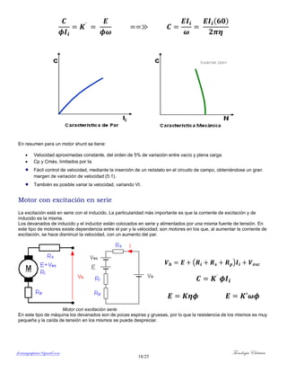 ferrumycuprum@gmail.com Tecnología Eléctrica
18/25
( )
En resumen para un motor shunt se tiene:
 Velocidad aproximadas constante, del orden de 5% de variación entre vacío y plena carga.
 Cp y Cmáx, limitados por Ia.
 Fácil control de velocidad, mediante la inserción de un reóstato en el circuito de campo, obteniéndose un gran
margen de variación de velocidad (5:1).
 También es posible variar la velocidad, variando Vt.
Motor con excitación en serie
La excitación está en serie con el inducido. La particularidad más importante es que la corriente de excitación y de
inducido es la misma.
Los devanados de inducido y el inductor están colocados en serie y alimentados por una misma fuente de tensión. En
este tipo de motores existe dependencia entre el par y la velocidad; son motores en los que, al aumentar la corriente de
excitación, se hace disminuir la velocidad, con un aumento del par.
( )
Motor con excitación serie
En este tipo de máquina los devanados son de pocas espiras y gruesas, por lo que la resistencia de los mismos es muy
pequeña y la caída de tensión en los mismos se puede despreciar.
 