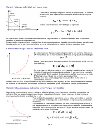 ferrumycuprum@gmail.com Tecnología Eléctrica
19/25
Característica de velocidad del motor serie
Como el flujo del campo magnético inductor es proporcional a la corriente
de excitación, este depende directamente de la intensidad de carga del
inducido.
En este caso la velocidad viene dada por la expresión:
( )
La característica de velocidad tiene forma de hipérbola. Según aumenta la intensidad del motor, este va perdiendo
velocidad, a la vez que aumenta su par.
Para corrientes muy pequeñas el motor tiende a alcanzar velocidades muy elevadas que pueden llegar a ser peligrosas
(enbalamiento), por lo que no conviene hacer funcionar estos motores en vacío o sin carga conectada al eje.
Característica de par motor del motor serie
En esta máquina el flujo es directamente proporcional a la corriente del inducido
(Al menos hasta que el metal se satura). Entonces, el flujo puede estar dado por:
Donde c es una constante de proporcionalidad. En esta máquina en par inducido
está dado por:
En otras palabras el Par del motor es proporcional al cuadrado de la corriente del
inducido. Esta ecuación representa una parábola. El par crece con el cuadrado
de la intensidad. Como resultado de esta relación, es fácil observar que un motor
DC serie produce más par por amperios que cualquier otro.
El motor serie tiene un elevado par de arranque debido al alto valor de la
intensidad de arranque
El motor serie se utiliza en aplicaciones que requieren pares muy altos. Ejemplo de tales aplicaciones son los motores
de arranque de los vehículos automotores, motores de elevadores, grúas y motores de tracción en locomotoras.
Característica mecánica del motor serie: Torque vs velocidad
Al aumentar el par resistente el motor reduce su velocidad a la vez que consume más intensidad generando el par
suficiente. Si el par resistente es excesivo, el motor no puede con la carga y tiende a pararse. Si el par resistente
disminuye mucho el motor se embala ( ).
Para controlar la velocidad de los motores serie se coloca un reóstato en paralelo
con la excitación. Se consigue así un control sobre el flujo inductor y, con él, sobre
la velocidad.
Estos motores se caracterizan, por tanto, por tener un elevado par de arranque, lo
que les permite iniciar el movimiento con carga, pero su velocidad no se mantiene
constante, sino que disminuye al aumentar la carga o aumenta al disminuir ésta. Se
utilizan en ferrocarriles, funiculares, .
( )
 