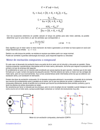 ferrumycuprum@gmail.com Tecnología Eléctrica
20/25
( )
( )
( )
[ ( )]
Con las ecuaciones anteriores en posible calcular el torque de partida para este motor, además, es posible
determinar que la curva tiene un par de asíntotas que corresponden a
( )
y al eje T = 0.
Esto significa que el motor serie no tiene transición de motor a generador y si el motor se hace operar en vacío (sin
carga mecánica) se embala. ( ) i)
Debido a su alto torque de partida, se emplea en equipos que deben partir con carga nominal.
Puede ser sometido a grandes sobrecargas de torque, pues responde bajando su velocidad.
Motor de excitación compuesta o compound
En este caso el devanado de excitación tiene una parte de él en serie con el inducido y otra parte en paralelo. Estos
motores presentan características intermedias entre el motor serie y derivación, de forma que mejoran la precisión del
primero y el par de arranque del segundo
El arrollamiento en serie con el inducido está constituido por pocas espiras de gran sección, mientras que el otro está
formado por un gran número de espiras de pequeña sección. Permite obtener por tanto un motor con las ventajas del
motor serie, pero sin sus inconvenientes. Sus curvas características serán intermedias entre las que se obtienen con
excitación serie y con excitación en derivación.
Existen dos tipos de excitación compuesta. En la llamada compuesta adicional o acumulativa, el sentido de la corriente
que recorre los arrollamientos serie y paralelo es el mismo, por lo que sus efectos se suman, a diferencia de la
compuesta diferencial, donde el sentido de la corriente que recorre los arrollamientos tiene sentido contrario y por lo
tanto los efectos de ambos devanados se restan.
Se caracteriza por tener un elevado par de arranque, pero no corre el peligro de ser inestable cuando trabaja en vacío,
como ocurre con el motor serie, aunque puede llegar a alcanzar un número de revoluciones muy alto.
Motor dc con excitación compuesta y derivación CORTA
 