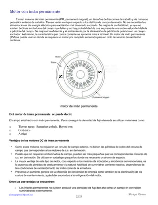 ferrumycuprum@gmail.com Tecnología Eléctrica
22/25
Motor con imán permanente
Existen motores de imán permanente (PM, permanent magnet), en tamaños de fracciones de caballo y de números
pequeños enteros de caballos. Tienen varias ventajas respecto a los del tipo de campo devanado. No se necesitan las
alimentaciones de energía eléctrica para excitación ni el devanado asociado. Se mejora la confiabilidad, ya que no
existen bobinas excitadoras del campo que fallen y no hay probabilidad de que se presente una sobre-velocidad debida
a pérdida del campo. Se mejoran la eficiencia y el enfriamiento por la eliminación de pérdida de potencia en un campo
excitador. Así mismo, la característica par contra corriente se aproxima más a lo lineal. Un motor de imán permanente
(PM) se puede usar en donde se requiere un motor por completo encerrado para un ciclo de servicio de excitación
continua.
motor de imán permanente
Del motor de iman permanente se puede decir:
El campo está hecho con imán permanente. Para conseguir la densidad de flujo deseada se utilizan materiales como:
o Tierras raras: Samariun cobalt, Boron iron
o Cerámica
o Alnico
Ventajas de los motores DC de iman permanente
• Como estos motores no requieren un circuito de campo externo, no tienen las pérdidas de cobre del circuito de
campo que corresponden a los motores de c.c. en derivación.
• Puesto que no requieren embobinados de campo, pueden ser más pequeños que los correspondientes motores de
c.c. en derivación. Se utilizan en caballajes pequeños donde es necesario un ahorro de espacio.
• La mayor ventaja de este tipo de motor, con respecto a los motores de inducción y sincrónicos convencionales, es
la ausencia de pérdidas de deslizamiento y la natural habilidad de suministrar corriente reactiva, dependiendo de
las condiciones de excitación tanto del imán como de la armadura,
• Presenta un aumento general de la eficiencia de conversión de energía como también de la disminución de los
costos de mantenimiento, y pérdidas asociadas a la refrigeración del motor.
Entre las desventajas se encuentran:
o Los imanes permanentes no pueden producir una densidad de flujo tan alta como un campo en derivación
suministrando externamente.
 