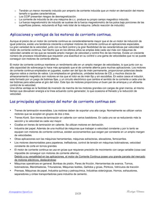 ferrumycuprum@gmail.com Tecnología Eléctrica
23/25
o Tendrán un menor momento inducido por amperio de corriente inducida que un motor en derivación del mismo
tamaño e iguales características.
o Los CCIP presentan riesgos de desmagnetización.
o La corriente de inducido Ia de una máquina de c.c. produce su propio campo magnético inducido.
o La fuerza magnetomotriz de inducido se sustrae de la fuerza magnetomotriz de los polos bajo porciones de las
superficies polares, reduciendo el flujo neto total de la máquina. (efecto reacción de inducido)
Aplicaciones y ventajas de los motores de corriente continua.
Aunque el precio de un motor de corriente continua es considerablemente mayor que el de un motor de inducción de
igual potencia, existe una tendencia creciente a emplear motores de corriente continua en aplicaciones especiales.
La gran variedad de la velocidad, junto con su fácil control y la gran flexibilidad de las características par-velocidad del
motor de corriente continua, han hecho que en los últimos años se emplee éste cada vez más con máquinas de
velocidad variable en las que se necesite amplio margen de velocidad y control fino de las mismas. Existe un creciente
número de procesos industriales que requieren una exactitud en su control o una gama de velocidades que no se puede
conseguir con motores de corriente alterna.
El motor de corriente continua mantiene un rendimiento alto en un amplio margen de velocidades, lo que junto con su
alta capacidad de sobrecarga lo hace más apropiado que el de corriente alterna para muchas aplicaciones. Los motores
de corriente continua empleados en juguetes, suelen ser del tipo de imán permanente, proporcionan potencias desde
algunos vatios a cientos de vatios. Los empleados en giradiscos, unidades lectoras de CD, y muchos discos de
almacenamiento magnético son motores en los que el rotor es de imán fijo y sin escobillas. En estos casos el inductor,
esta formado por un juego de bobinas fijas, y un circuito electrónico que cambia el sentido de la corriente a cada una de
las bobinas para adecuarse al giro del rotor. Este tipo de motores proporciona un buen par de arranque y un eficiente
control de la velocidad.
Una última ventaja es la facilidad de inversión de marcha de los motores grandes con cargas de gran inercia, al mismo
tiempo que devuelven energía a la línea actuando como generador, lo que ocasiona el frenado y la reducción de
velocidad.
Las principales aplicaciones del motor de corriente continua son:
• Trenes de laminación reversibles. Los motores deben de soportar una alta carga. Normalmente se utilizan varios
motores que se acoplan en grupos de dos o tres.
• Trenes Konti. Son trenes de laminación en caliente con varios bastidores. En cada uno se va reduciendo más la
sección y la velocidad es cada vez mayor.
• Cizallas en trenes de laminación en caliente. Se utilizan motores en derivación.
• Industria del papel. Además de una multitud de máquinas que trabajan a velocidad constante y por lo tanto se
equipan con motores de corriente continua, existen accionamientos que exigen par constante en un amplio margen
de velocidades.
• Otras aplicaciones son las máquinas herramientas, máquinas extractoras, elevadores, ferrocarriles.
• Los motores desmontables para papeleras, trefiladoras, control de tensión en máquinas bobinadoras, velocidad
constante de corte en tornos grandes
• El motor de corriente continua se usa en grúas que requieran precisión de movimiento con carga variable (cosa casi
imposible de conseguir con motores de corriente alterna).
Debido a su versatilidad en las aplicaciones, el motor de Corriente Continua posee una grande parcela del mercado
de motores eléctricos, destacándose:
• Máquinas operatrices en general; Bombas de pistón, Pares de fricción, Herramientas de avance, Tornos,
bobinadoras, Mandriladoras, Trituradoras, Máquinas textiles, Gañidos y grúas, Pórticos, Vehículos de tracción
• Prensas, Máquinas de papel, Industria química y petroquímica, Industrias siderúrgicas, Hornos, exhaustores,
separadores y cintas transportadoras para industria de cemento.
 