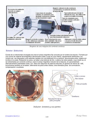 ferrumycuprum@gmail.com Tecnología Eléctrica
3/25
Despiece de una máquina de corriente continua
Estator (Inductor)
Consta de un electroimán encargado de crear el campo magnético fijo conocido por el nombre de inductor. Formado por
una corona de material ferromagnético denominada culata o yugo en cuyo interior, regularmente distribuidos y en
número par, van dispuestos unos salientes radiales con una expansión en su extremo, denominados polos, sujetos por
tornillos a la culata. Rodeando los polos, se hallan unas bobinas de hilo, o pletina de cobre aislado, cuya misión es, al
ser alimentadas por corriente continua, crear el campo magnético inductor de la máquina, el cual presentará
alternativamente polaridades norte y sur. Salvo las máquinas de potencia reducida, en general de menos de 1 kW,
encontramos también en el estator, alternando los polos antes citados, otros llamados polos de conmutación,
compensación o auxiliares
Inductor (estator) y sus partes
 