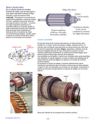 ferrumycuprum@gmail.com Tecnología Eléctrica
4/25
Rotor (Inducido)
Es un cilindro donde se enrollan
bobinas de cobre, que se hace girar a
una cierta velocidad cortando el flujo
inductor y que se conoce como
inducido. Formado por una columna de
material ferromagnético, a base de chapas
de hierro, aisladas unas de las otras por
una capa de barniz o de óxido. La corona
de chapa magnética presenta en su
superficie externa un ranurado donde se
aloja el devanado inducido de la máquina.
Este devanado está constituido por
bobinas de hilo o de pletina de cobre
convenientemente aislados, cerrado sobre
si mismo al conectar el final de la última
bobina con el principio de la primera.
Colector y Escobillas.
El inducido suele tener muchas más espiras y el anillo colector está
dividido en un mayor número de partes o delgas, aisladas entre sí, el
colector esta constituido esencialmente por piezas planas de cobre duro
de sección trapezoidal, llamadas delgas, separadas y aisladas unas de
otras por delgadas láminas de mica, formando el conjunto un tubo
cilíndrico aprisionado fuertemente. El colector tiene tantas delgas como
bobinas posee el devanado inducido de la máquina.
Las escobillas son de grafito o carbón puro montado sobre porta-escobillas
que mediante un resorte aseguran un buen contacto que establecerán el
enlace eléctrico entre las delgas y el colector y el circuito de corriente
continua exterior.
Al aumentar el número de delgas, la tensión obtenida tiene menor
ondulación acercándose más a la tensión continua que se desea obtener.
Al girar el rotor, las escobillas van rozando con las delgas, conectando la
bobina de inducido correspondiente a cada par de delgas con el circuito
exterior.
Vistas del inducido de una máquina de corriente continua
 