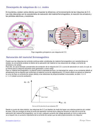 ferrumycuprum@gmail.com Tecnología Eléctrica
6/25
Desempeño de máquinas de c.c. reales
En la práctica, existen varios efectos que impactan la eficiencia y el funcionamiento de las máquinas de C.C.
Las más relevantes son la característica de saturación del material ferromagnético, la reacción de armadura y
las pérdidas eléctricas y mecánicas.
Flujo magnético principal en una máquina de C.C.
Saturación del material ferromagnético
Puesto que las máquinas de corriente continua están constituidas de material ferromagnético con características no
ideales, es conveniente analizar el efecto de la saturación del material en las relaciones de voltaje y corriente de
armadura y de campo.
Para ello, se usa la llamada característica de excitación de la máquina de C.C o curva de saturación en vacío, la cual, es
la misma para la máquina actuando como generador o como motor.
Para un material ferromagnético, la relación entre la densidad de flujo y la intensidad de campo no es constante debido al
alineamiento de los dipolos que conforman el material (curva de magnetización). El mismo efecto se aprecia al observar
la curva de flujo vs corriente de campo debido a las relaciones de proporcionalidad involucradas, es decir,
e (véase curva de excitación).
Desde un punto de vista práctico, las máquinas de C.C se diseñan de modo de lograr una máxima potencia por unidad
de peso. Esto se consigue al situar el punto de operación nominal de la máquina cercano al codo de la curva de
saturación del material ferromagnético, con lo cual, cualquier aumento del voltaje generado en torno a este punto
va a requerir de un aumento importante de la corriente de campo que se está proporcionando a la máquina.
Zona
Zona
(~
Ic(~
Curva de Excitación de una máquina DC
 