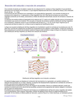 ferrumycuprum@gmail.com Tecnología Eléctrica
7/25
Reacción del inducido o reacción de armadura
Una corriente circulando por el estator o campo de una máquina de C.C. produce un flujo magnético  que permite la
generación de una tensión en el inducido, E, cuya magnitud depende del valor de la corriente de campo y de la velocidad
de giro del eje .
Si los bornes del rotor (armadura) son conectados a una carga eléctrica (generador), una corriente circulará por la
armadura de la máquina (Ia = Ii) generando un flujo magnético (a.=i) Este flujo de armadura se suma al flujo
magnético producido por el campo, produciendo un efecto de distorsión denominado reacción de armadura o reacción de
inducido.
La reacción de armadura afecta el desempeño de la máquina de C.C. tanto en el voltaje inducido como en el proceso de
conmutación que ocurre en el colector. Por una parte, la reacción de armadura cambia la distribución del flujo magnético
en el entrehierro, existiendo zonas en que la resultante total de flujo (Total = c+a) es de mayor magnitud que la
componente de flujo de campo (c ) y otras en que la magnitud es notoriamente menor.
La figura (a) muestra la distribución del flujo magnético en el entrehierro cuando la corriente por la armadura es nula. En
este caso, la forma de la distribución se explica por la geometría de las cabezas o caras polares. La figura (b) muestra el
flujo producido por la corriente de armadura cuando la máquina está sometida a carga y la figura (c) muestra el resultado
de la distribución del flujo magnético por efecto de la reacción de armadura.
a) b)
c)
Distribución del flujo magnético en el inducido o armadura
En general el plano neutro se desplaza en la dirección del movimiento en un generador y en sentido contrario a la
dirección del movimiento en un motor. Además, la magnitud del desplazamiento depende de la cantidad de corriente en
el rotor y por tanto de la carga que tenga la máquina.
El resultado final es la formación de un arco de chispas en las escobillas. Este es un problema delicado, puesto que
conduce a la disminución de la vida útil de las escobillas, picadura de los segmentos del colector (delgas) e incremento
de los costos de mantenimiento.
El problema que se origina con la Reacción de Armadura es el debilitamiento del flujo del campo magnético del estator.
Con los generadores, para cualquier carga dada, el efecto de debilitar el flujo reduce el voltaje entregado por el
generador. En los motores, el efecto puede ser más serio, cuando el flujo en un motor disminuye, su velocidad aumenta.
 