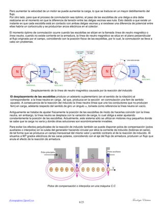 ferrumycuprum@gmail.com Tecnología Eléctrica
8/25
Pero aumentar la velocidad de un motor se puede aumentar la carga, lo que se traduce en un mayor debilitamiento del
flujo.
Por otro lado, para que el proceso de conmutación sea óptimo, el paso de las escobillas de una delga a otra debe
realizarse en el momento en que la diferencia de tensión entre las delgas vecinas sea nula. Esto debido a que existe un
instante en que cada escobilla está en contacto con ambas delgas vecinas y si existiese una diferencia de potencial entre
ellas habría un cortocircuito y se producirían arcos eléctricos en el colector.
El momento óptimo de conmutación ocurre cuando las escobillas se sitúan en la llamada línea de neutro magnético o
línea neutra, cuando no existe corriente en la armadura, la línea de neutro magnético se sitúa en el plano perpendicular
al flujo originado por el campo, coincidiendo con la posición física de las escobillas, por lo cual, la conmutación se lleva a
cabo sin problemas.
Desplazamiento de la línea de neutro magnético causada por la reacción del inducido
El desplazamiento de las escobillas produce un adelanto suplementario (en el sentido de la rotación) al
correspondiente a la linea neutra en carga , tal que, produzca en la sección en conmutación una fem de sentido
opuesto. A consecuencia de la reacción del inducido la línea neutra (línea que une los conductores que no producen
fem) en carga, adelanta respecto del sentido de giro un ángulo , tomada como referencia la línea neutra en vacío.
Antiguamente se trataba de ajustar físicamente la posición de las escobillas de modo de hacerlas coincidir con la línea
neutra, sin embargo, la línea neutra se desplaza con la variación de carga, lo cual obliga a estar ajustando
constantemente la posición de las escobillas. Actualmente, este sistema sólo se utiliza en motores muy pequeños donde
se sabe que la carga no varía y donde otras soluciones son económicamente inviables.
Para evitar los efectos perjudiciales de la reacción de inducido también se puede disponer polos de compensación (polos
auxiliares o interpolos) en la culata del generador haciendo circular por ellos la corriente de inducido (bobinas en serie),
de tal forma que se produzca un campo transversal del mismo valor y sentido contrario al de la reacción de inducido. Al
situarlos a 90º grados eléctricos de las caras polares, coincidiendo con el eje del flujo de armadura, producen un flujo que
anula el efecto de la reacción de armadura.
Polos de compensación o interpolos en una máquina C.C
Polos auxiliaresPolos principales
 
