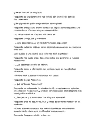 ¿Qué es un motor de búsqueda? 
Respuesta: es un programa que nos conecta con una base de datos de 
direcciones web 
¿Qué paginas nos puede arrojar el motor de búsqueda? 
Respuesta: entregan una enorme cantidad de páginas como respuesta a una 
consulta de una búsqueda sin gran contexto ni filtro 
Uno de los motores de búsqueda mas usado es: 
Respuesta: Google.com y yahoo.com 
.- ¿como podemos buscar en internet información especifica? 
Respuesta: indicando palabras claves adicionales pensando en las relaciones 
entre ellas. 
¿Qué sucede si una palabra clave tiene más de un significado? 
Respuesta: nos puede arrojar datos irrelevantes o no pertinentes a nuestras 
necesidades. 
.- ¿Qué podemos encontrar en internet? 
Respuesta: desde la información mas confiable, hasta las mas absolutas 
falsedades. 
.- nombre de un buscador especializado más usado: 
Respuesta: Google Académico. 
.- ¿Qué es “Google Académico”? 
Respuesta: es un buscador de artículos científicos que tienen una estructura, 
presentación y resultados muy similares pero restringidos a la bibliografía de la 
investigación académica. 
.- ¿Ejemplos de qué nos muestra una búsqueda avanzada? 
Respuesta: citas del documento, titulo y enlace del elemento mostrado en los 
resultados. 
.- En una búsqueda avanzada nos muestra los enlaces a las diferentes 
ubicaciones del mismo tema en diferentes versiones como… 
Respuesta: Congreso, edición, revista, etc. 

