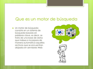 Que es un motor de búsqueda

   Un motor de búsqueda
    consiste en un sistema de
    búsqueda basado en
    palabras clave, es decir, se
    trata de una base de datos
    que indexa o incorpora de
    manera automática aquellos
    archivos que se encuentran
    alojados en servidores Web
 