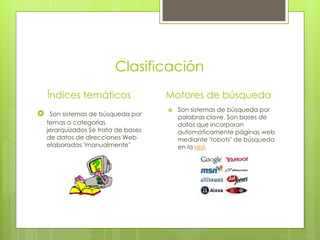 Clasificación
    Índices temáticos                 Motores de búsqueda
                                         Son sistemas de búsqueda por
    Son sistemas de búsqueda por         palabras clave. Son bases de
    temas o categorías                    datos que incorporan
    jerarquizados Se trata de bases       automáticamente páginas web
    de datos de direcciones Web           mediante "robots" de búsqueda
    elaboradas "manualmente"              en la red.
 