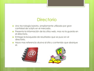 Directorio
   Una tecnología barata, ampliamente utilizada por gran
    cantidad de scripts en el mercado.
   Presenta la información de los sitios web, mas no la guarda en
    el directorio.
   Entrega la búsqueda de resultados que se puso en el
    directorio.
   Hace mas referencia alusiva al sitio y contenido que abarque
    el.
 