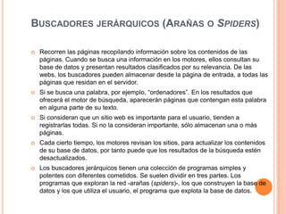 Buscadores jerárquicos (Arañas o Spiders)Recorren las páginas recopilando información sobre los contenidos de las páginas. Cuando se busca una información en los motores, ellos consultan su base de datos y presentan resultados clasificados por su relevancia. De las webs, los buscadores pueden almacenar desde la página de entrada, a todas las páginas que residan en el servidor.Si se busca una palabra, por ejemplo, “ordenadores”. En los resultados que ofrecerá el motor de búsqueda, aparecerán páginas que contengan esta palabra en alguna parte de su texto.Si consideran que un sitio web es importante para el usuario, tienden a registrarlas todas. Si no la consideran importante, sólo almacenan una o más páginas.Cada cierto tiempo, los motores revisan los sitios, para actualizar los contenidos de su base de datos, por tanto puede que los resultados de la búsqueda estén desactualizados.Los buscadores jerárquicos tienen una colección de programas simples y potentes con diferentes cometidos. Se suelen dividir en tres partes. Los programas que exploran la red -arañas (spiders)-, los que construyen la base de datos y los que utiliza el usuario, el programa que explota la base de datos.