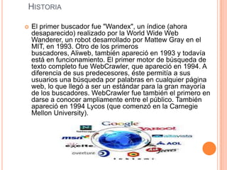 HistoriaEl primer buscador fue "Wandex", un índice (ahora desaparecido) realizado por la World Wide Web Wanderer, un robot desarrollado por Mattew Gray en el MIT, en 1993. Otro de los primeros buscadores, Aliweb, también apareció en 1993 y todavía está en funcionamiento. El primer motor de búsqueda de texto completo fue WebCrawler, que apareció en 1994. A diferencia de sus predecesores, éste permitía a sus usuarios una búsqueda por palabras en cualquier página web, lo que llegó a ser un estándar para la gran mayoría de los buscadores. WebCrawler fue también el primero en darse a conocer ampliamente entre el público. También apareció en 1994 Lycos (que comenzó en la Carnegie Mellon University).