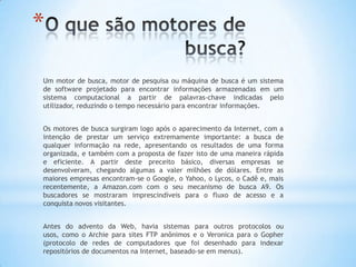 *

Um motor de busca, motor de pesquisa ou máquina de busca é um sistema
de software projetado para encontrar informações armazenadas em um
sistema computacional a partir de palavras-chave indicadas pelo
utilizador, reduzindo o tempo necessário para encontrar informações.


Os motores de busca surgiram logo após o aparecimento da Internet, com a
intenção de prestar um serviço extremamente importante: a busca de
qualquer informação na rede, apresentando os resultados de uma forma
organizada, e também com a proposta de fazer isto de uma maneira rápida
e eficiente. A partir deste preceito básico, diversas empresas se
desenvolveram, chegando algumas a valer milhões de dólares. Entre as
maiores empresas encontram-se o Google, o Yahoo, o Lycos, o Cadê e, mais
recentemente, a Amazon.com com o seu mecanismo de busca A9. Os
buscadores se mostraram imprescindíveis para o fluxo de acesso e a
conquista novos visitantes.


Antes do advento da Web, havia sistemas para outros protocolos ou
usos, como o Archie para sites FTP anônimos e o Veronica para o Gopher
(protocolo de redes de computadores que foi desenhado para indexar
repositórios de documentos na Internet, baseado-se em menus).
 