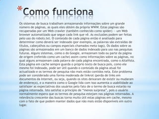 *
Os sistemas de busca trabalham armazenando informações sobre um grande
número de páginas, as quais eles obtém da própria WWW. Estas páginas são
recuperadas por um Web crawler (também conhecido como spider) — um Web
browser automatizado que segue cada link que vê. As exclusões podem ser feitas
pelo uso do robots.txt. O conteúdo de cada página então é analisado para
determinar como deverá ser indexado (por exemplo, as palavras são extraídas de
títulos, cabeçalhos ou campos especiais chamados meta tags). Os dados sobre as
páginas são armazenados em um banco de dados indexado para uso nas pesquisas
futuras. Alguns sistemas, como o do Google, armazenam todo ou parte da página
de origem (referido como um cache) assim como informações sobre as páginas, no
qual alguns armazenam cada palavra de cada página encontrada, como o AltaVista.
Esta página em cache sempre guarda o próprio texto de busca pois, como ele
mesmo foi indexado, pode ser útil quando o conteúdo da página atual foi
actualizado e os termos de pesquisa não mais estão contidos nela. Este problema
pode ser considerado uma forma moderada de linkrot (perda de links em
documentos da Internet, ou seja, quando os sites deixaram de existir ou mudaram
de endereço), e a maneira como o Google lida com isso aumenta a usabilidade ao
satisfazer as expectativas dos usuários pelo fato de o termo de busca estarão na
página retornada. Isto satisfaz o princípio de “menos surpresa”, pois o usuário
normalmente espera que os termos de pesquisa estejam nas páginas retornadas. A
relevância crescente das buscas torna muito útil estas páginas em cache, mesmo
com o fato de que podem manter dados que não mais estão disponíveis em outro
lugar.
 