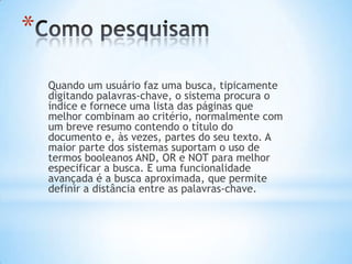 *
    Quando um usuário faz uma busca, tipicamente
    digitando palavras-chave, o sistema procura o
    índice e fornece uma lista das páginas que
    melhor combinam ao critério, normalmente com
    um breve resumo contendo o título do
    documento e, às vezes, partes do seu texto. A
    maior parte dos sistemas suportam o uso de
    termos booleanos AND, OR e NOT para melhor
    especificar a busca. E uma funcionalidade
    avançada é a busca aproximada, que permite
    definir a distância entre as palavras-chave.
 