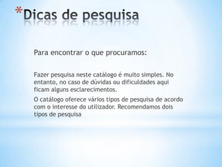*
    Para encontrar o que procuramos:

    Fazer pesquisa neste catálogo é muito simples. No
    entanto, no caso de dúvidas ou dificuldades aqui
    ficam alguns esclarecimentos.
    O catálogo oferece vários tipos de pesquisa de acordo
    com o interesse do utilizador. Recomendamos dois
    tipos de pesquisa
 