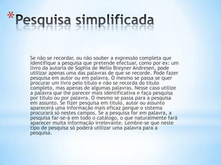 *
    Se não se recordar, ou não souber a expressão completa que
    identifique a pesquisa que pretende efectuar, como por ex: um
    livro da autoria de Sophia de Mello Breyner Andresen, pode
    utilizar apenas uma das palavras de que se recorde. Pode fazer
    pesquisa em autor ou em palavra. O mesmo se passa se quer
    procurar um livro pelo título e não se recorda do titulo
    completo, mas apenas de algumas palavras. Nesse caso utilize
    a palavra que lhe parecer mais identificativa e faça pesquisa
    por titulo ou por palavra. O mesmo se passa para a pesquisa
    em assunto. Se fizer pesquisa em titulo, autor ou assunto
    aparecerá uma informação mais eficaz porque o sistema
    procurará só nestes campos. Se a pesquisa for em palavra, a
    pesquisa far-se-á em todo o catálogo, o que naturalmente fará
    aparecer muita informação irrelevante. Lembre-se que neste
    tipo de pesquisa só poderá utilizar uma palavra para a
    pesquisa.
 