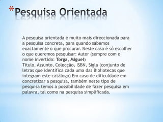 *
    A pesquisa orientada é muito mais direccionada para
    a pesquisa concreta, para quando sabemos
    exactamente o que procurar. Neste caso é só escolher
    o que queremos pesquisar: Autor (sempre com o
    nome invertido: Torga, Miguel)
    Titulo, Assunto, Colecção, ISBN, Sigla (conjunto de
    letras que identifica cada uma das Bibliotecas que
    integram este catálogo) Em caso de dificuldade em
    concretizar a pesquisa, também neste tipo de
    pesquisa temos a possibilidade de fazer pesquisa em
    palavra, tal como na pesquisa simplificada.
 