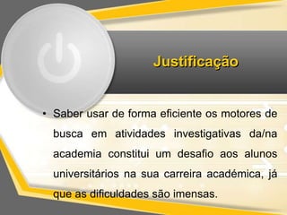 Justificação 
• Saber usar de forma eficiente os motores de 
busca em atividades investigativas da/na 
academia constitui um desafio aos alunos 
universitários na sua carreira académica, já 
que as dificuldades são imensas. 
 