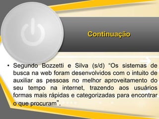 Continuação 
• Segundo Bozzetti e Silva (s/d) “Os sistemas de 
busca na web foram desenvolvidos com o intuito de 
auxiliar as pessoas no melhor aproveitamento do 
seu tempo na internet, trazendo aos usuários 
formas mais rápidas e categorizadas para encontrar 
o que procuram”. 
 