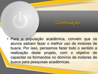 Continuação 
• Para a população académica, convém que os 
alunos saibam fazer o melhor uso de motores de 
busca. Por isso, pensamos fazer todo o sentido a 
realização deste projeto, com o objetivo de 
capacitar os formandos no domínio de motores de 
busca para pesquisas académicas. 
 
