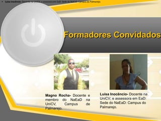 • Luísa Inocêncio- Docente na UniCV; e assessora em EaD: Sede •• do NaEaD: Campus do Palmarejo. 
Formadores Convidados 
Magno Rocha- Docente e 
membro do NaEaD na 
UniCV, Campus de 
Palmarejo. 
Luísa Inocêncio- Docente na 
UniCV; e assessora em EaD: 
Sede do NaEaD: Campus do 
Palmarejo. 
 