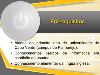 Pré-requisitos 
• Alunos do primeiro ano de universidade de 
Cabo Verde (campus de Palmarejo); 
• Conhecimentos básicos da informática em 
condição de usuário; 
• Conhecimento elementar da língua inglesa; 
 