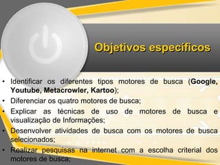 Objetivos específicos 
• Identificar os diferentes tipos motores de busca (Google, 
Youtube, Metacrowler, Kartoo); 
• Diferenciar os quatro motores de busca; 
• Explicar as técnicas de uso de motores de busca e 
visualização de Informações; 
• Desenvolver atividades de busca com os motores de busca 
selecionados; 
• Realizar pesquisas na internet com a escolha criterial dos 
motores de busca; 
 