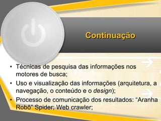 Continuação 
• Técnicas de pesquisa das informações nos 
motores de busca; 
• Uso e visualização das informações (arquitetura, a 
navegação, o conteúdo e o design); 
• Processo de comunicação dos resultados: “Aranha 
Robô” Spider; Web crawler; 
 