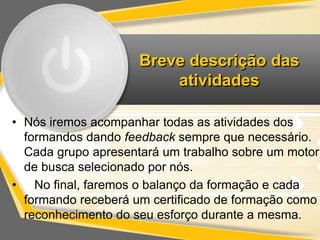 Breve descrição das 
atividades 
• Nós iremos acompanhar todas as atividades dos 
formandos dando feedback sempre que necessário. 
Cada grupo apresentará um trabalho sobre um motor 
de busca selecionado por nós. 
• No final, faremos o balanço da formação e cada 
formando receberá um certificado de formação como 
reconhecimento do seu esforço durante a mesma. 
 