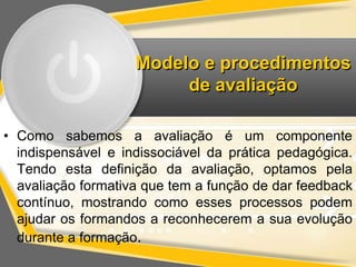 Modelo e procedimentos 
de avaliação 
• Como sabemos a avaliação é um componente 
indispensável e indissociável da prática pedagógica. 
Tendo esta definição da avaliação, optamos pela 
avaliação formativa que tem a função de dar feedback 
contínuo, mostrando como esses processos podem 
ajudar os formandos a reconhecerem a sua evolução 
durante a formação. 
 