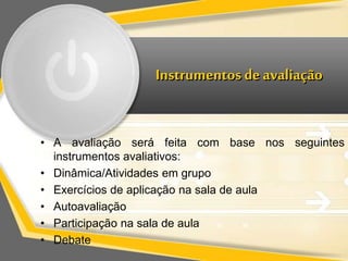 Instrumentos de avaliação 
• A avaliação será feita com base nos seguintes 
instrumentos avaliativos: 
• Dinâmica/Atividades em grupo 
• Exercícios de aplicação na sala de aula 
• Autoavaliação 
• Participação na sala de aula 
• Debate 
 