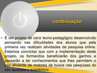 continuação 
• É um projeto de cariz tecno-pedagógico desenvolvido 
pensando nas dificuldades dos alunos que pela 
primeira vez realizam atividades de pesquisa online. 
Estamos convictos que com a implementação deste 
projeto, os formandos beneficiarão dos ganhos e 
passarão a ter conhecimentos que lhes permitem o 
uso eficiente de motores de busca nas pesquisas do 
seu quotidiano académico. 
 